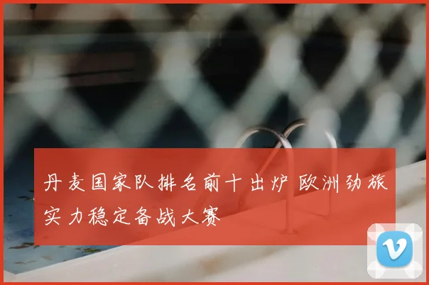 丹麦国家队排名前十出炉 欧洲劲旅实力稳定备战大赛