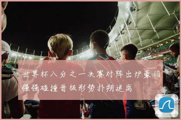 世界杯八分之一决赛对阵出炉豪门强强碰撞晋级形势扑朔迷离