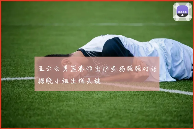 亚云会男篮赛程出炉多场强强对话揭晓小组出线关键