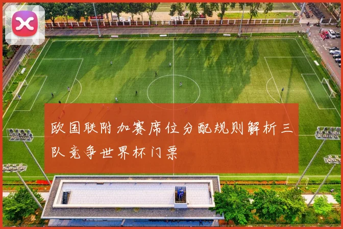 欧国联附加赛席位分配规则解析三队竞争世界杯门票