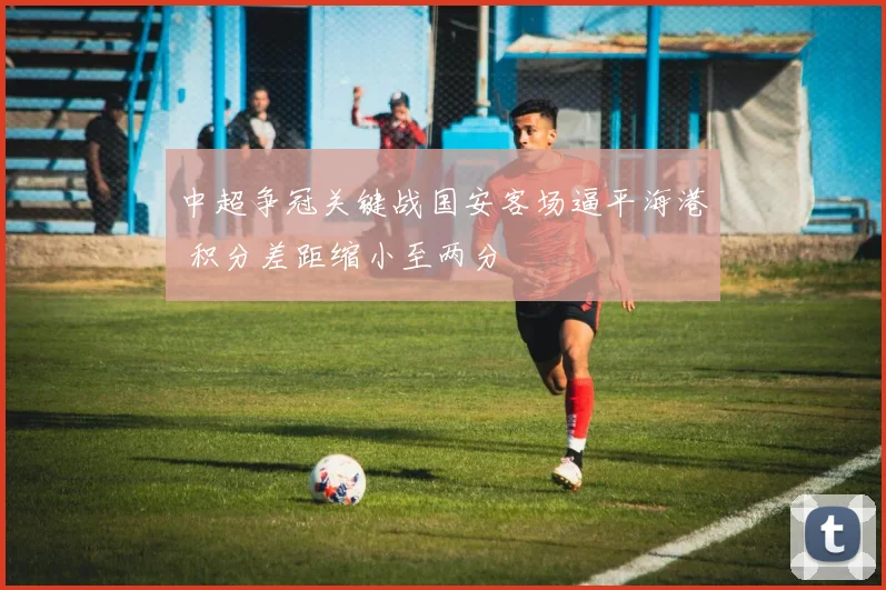 中超争冠关键战国安客场逼平海港 积分差距缩小至两分