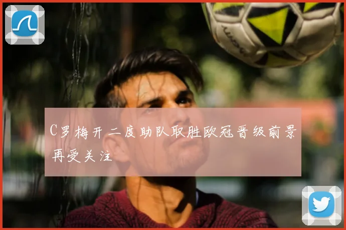 C罗梅开二度助队取胜欧冠晋级前景再受关注