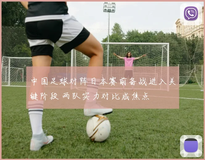中国足球对阵日本赛前备战进入关键阶段 两队实力对比成焦点