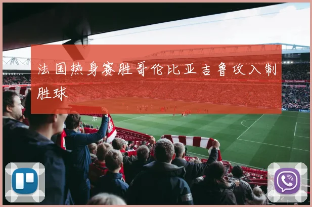 法国热身赛胜哥伦比亚吉鲁攻入制胜球