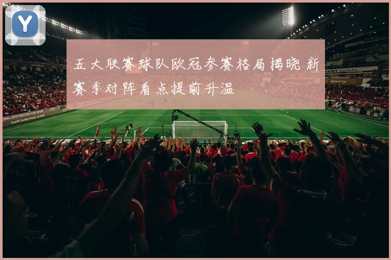 五大联赛球队欧冠参赛格局揭晓 新赛季对阵看点提前升温