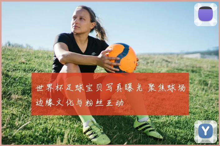 世界杯足球宝贝写真曝光 聚焦球场边缘文化与粉丝互动