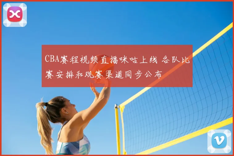 CBA赛程视频直播咪咕上线 各队比赛安排和观赛渠道同步公布