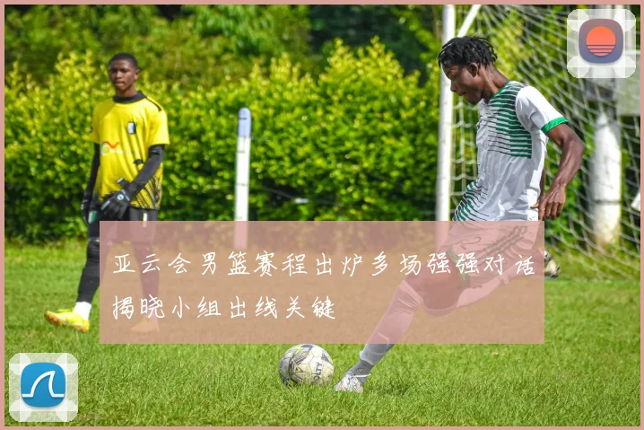 亚云会男篮赛程出炉多场强强对话揭晓小组出线关键