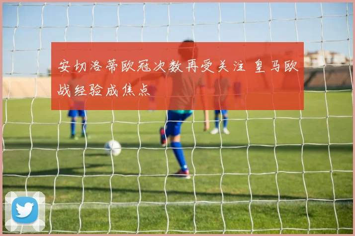 安切洛蒂欧冠次数再受关注 皇马欧战经验成焦点