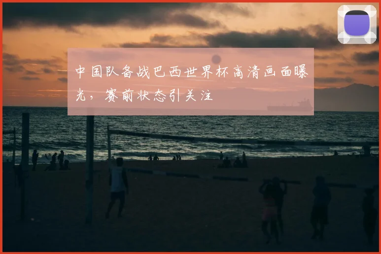 中国队备战巴西世界杯高清画面曝光，赛前状态引关注