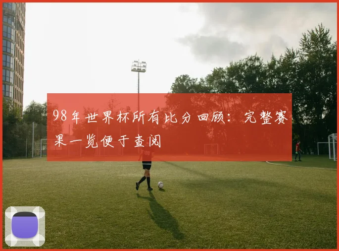 98年世界杯所有比分回顾:完整赛果一览便于查阅